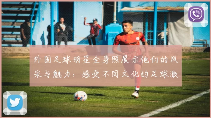 外国足球明星全身照展示他们的风采与魅力，感受不同文化的足球激情与风格