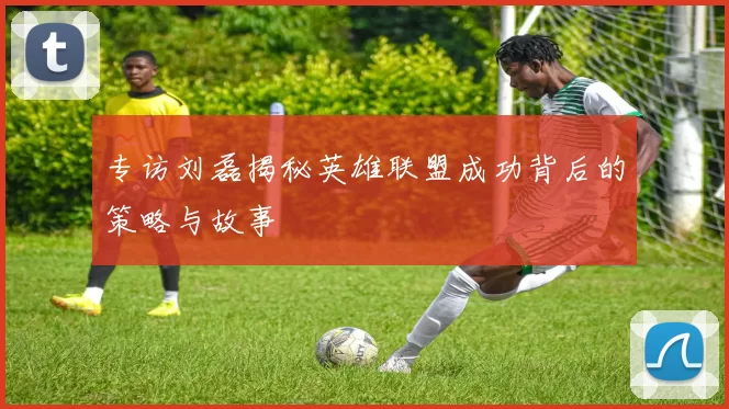 专访刘磊揭秘英雄联盟成功背后的策略与故事