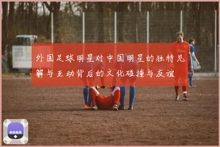 外国足球明星对中国明星的独特见解与互动背后的文化碰撞与友谊