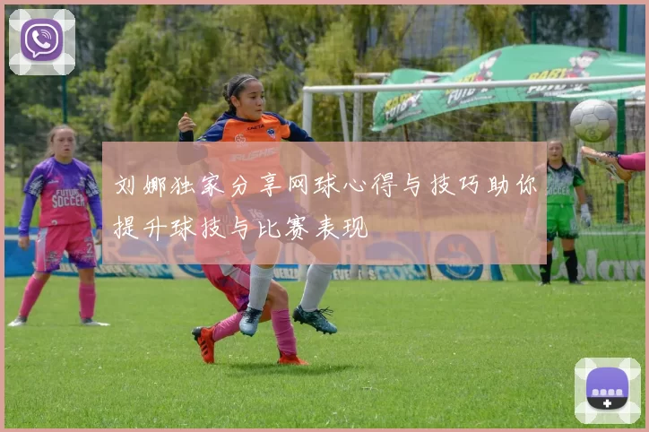 刘娜独家分享网球心得与技巧助你提升球技与比赛表现