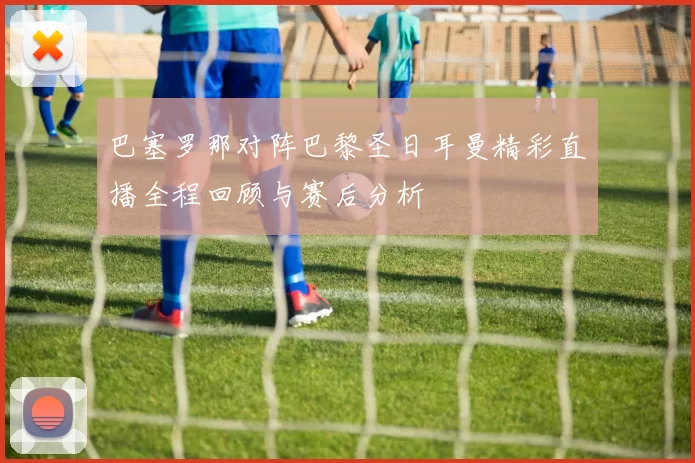巴塞罗那对阵巴黎圣日耳曼精彩直播全程回顾与赛后分析