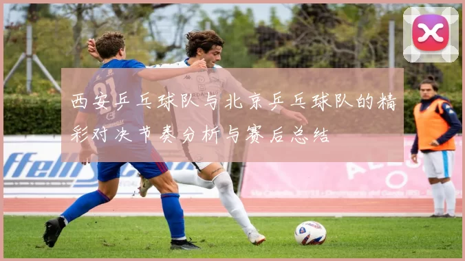 西安乒乓球队与北京乒乓球队的精彩对决节奏分析与赛后总结