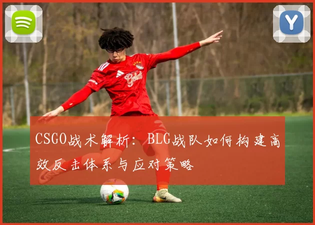 CSGO战术解析：BLG战队如何构建高效反击体系与应对策略