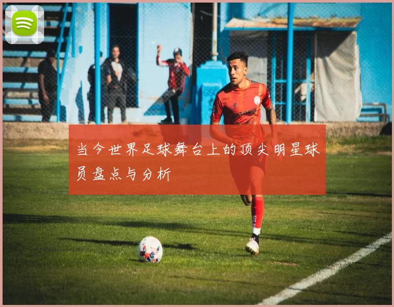 当今世界足球舞台上的顶尖明星球员盘点与分析