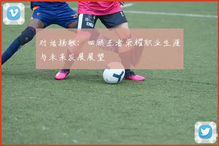 对话杨敏：回顾王者荣耀职业生涯与未来发展展望