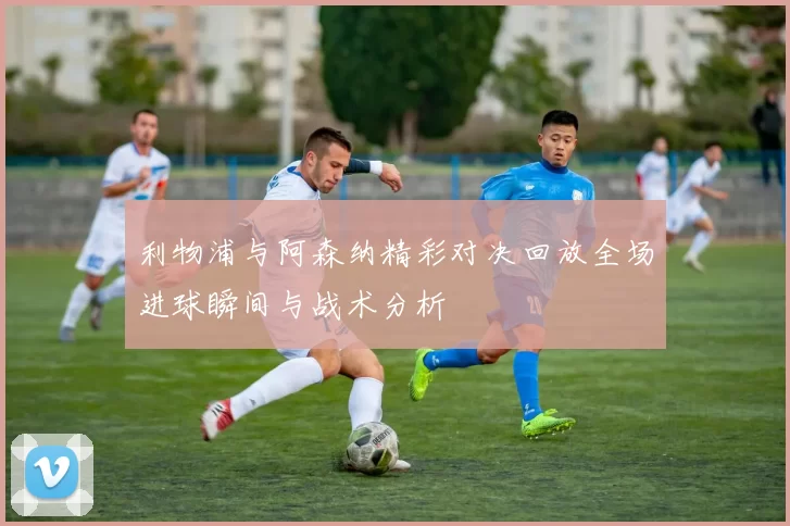 利物浦与阿森纳精彩对决回放全场进球瞬间与战术分析
