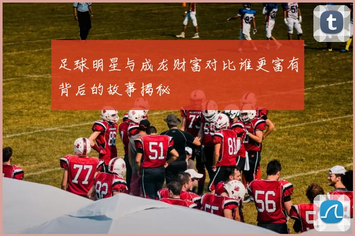 足球明星与成龙财富对比谁更富有背后的故事揭秘