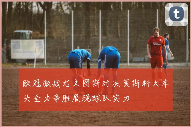 欧冠激战尤文图斯对决莫斯科火车头全力争胜展现球队实力