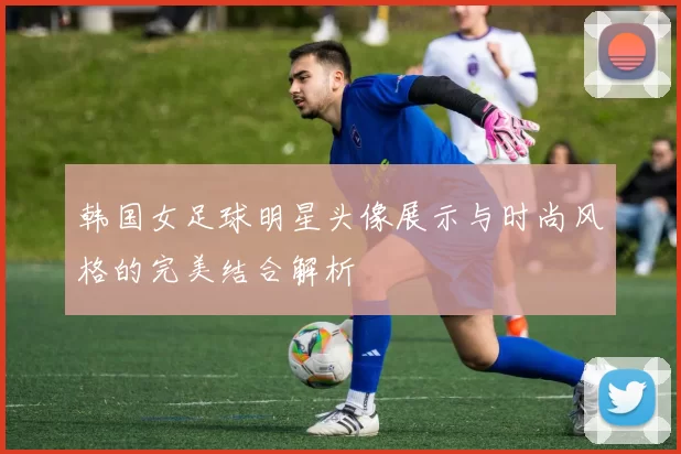 韩国女足球明星头像展示与时尚风格的完美结合解析