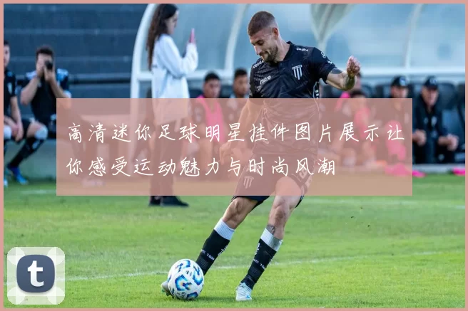 高清迷你足球明星挂件图片展示让你感受运动魅力与时尚风潮