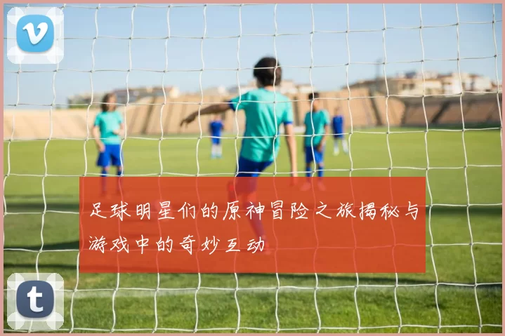 足球明星们的原神冒险之旅揭秘与游戏中的奇妙互动