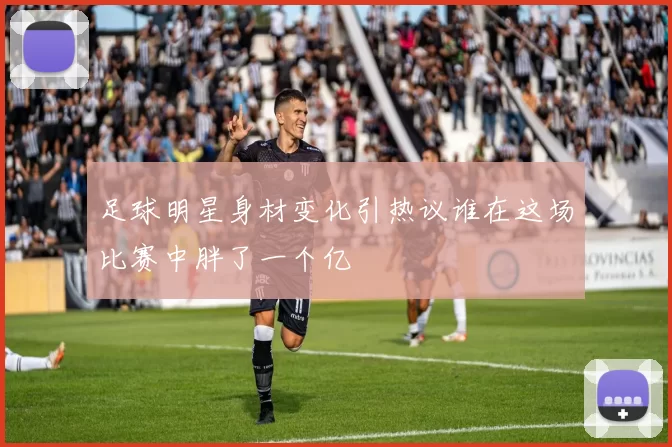 足球明星身材变化引热议谁在这场比赛中胖了一个亿