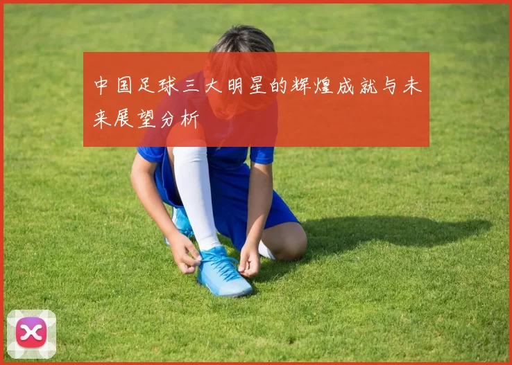 中国足球三大明星的辉煌成就与未来展望分析
