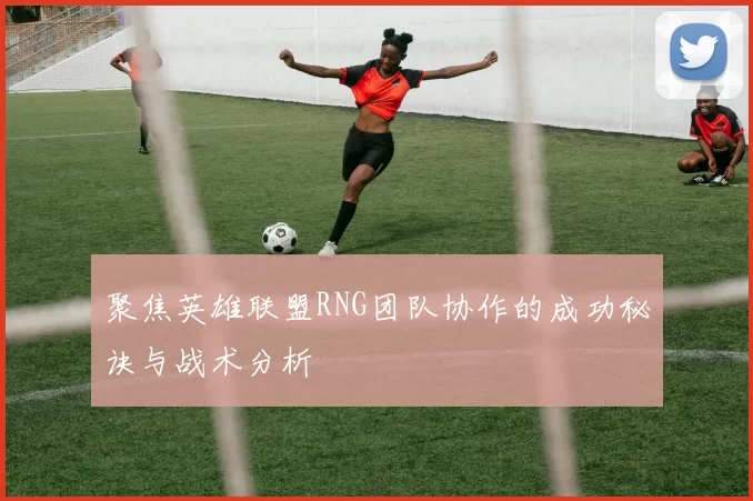 聚焦英雄联盟RNG团队协作的成功秘诀与战术分析
