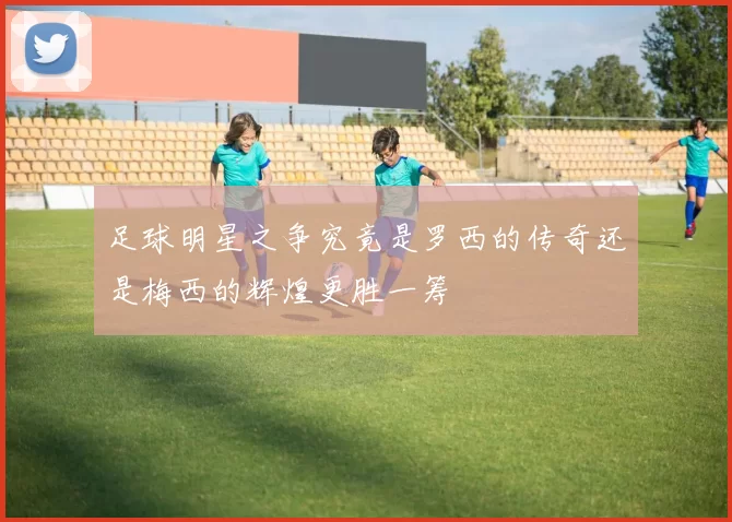 足球明星之争究竟是罗西的传奇还是梅西的辉煌更胜一筹