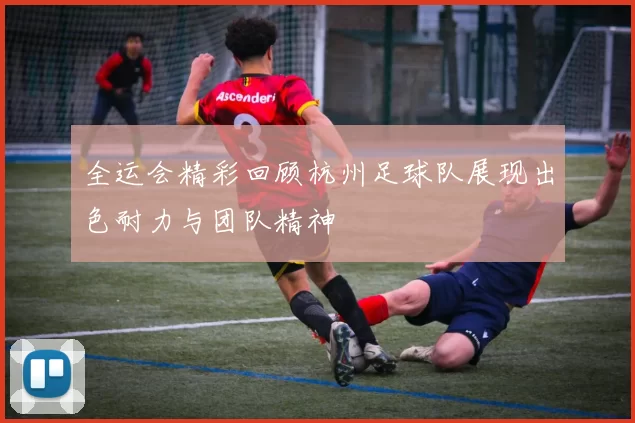 全运会精彩回顾杭州足球队展现出色耐力与团队精神