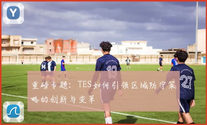 重磅专题：TES如何引领区域防守策略的创新与变革