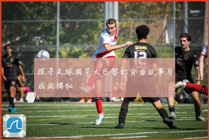 探寻足球明星大巴黎的背后故事与成就揭秘
