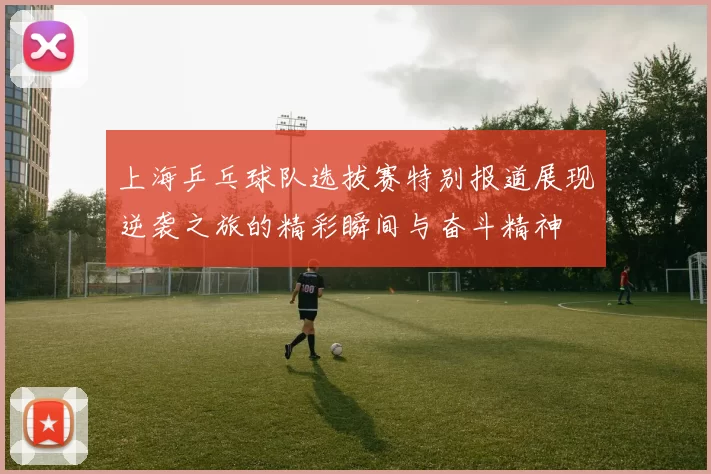 上海乒乓球队选拔赛特别报道展现逆袭之旅的精彩瞬间与奋斗精神