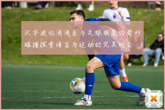 汉字进化消消乐与足球明星的奇妙碰撞探索语言与运动的完美结合