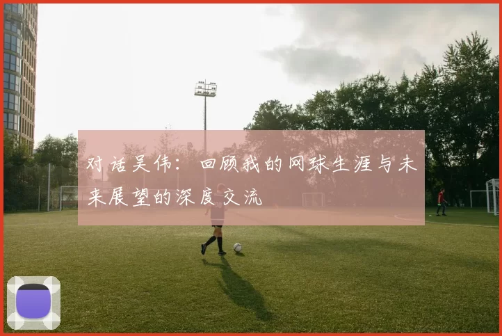 对话吴伟：回顾我的网球生涯与未来展望的深度交流