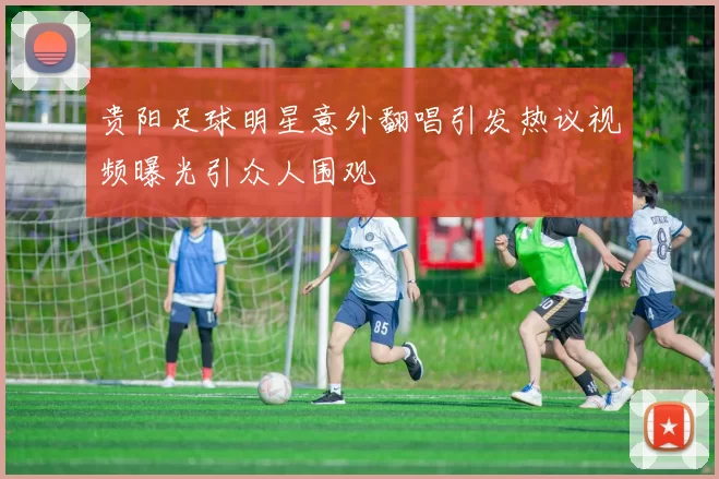贵阳足球明星意外翻唱引发热议视频曝光引众人围观