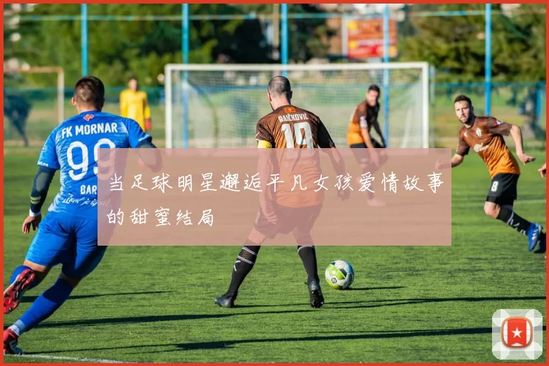 当足球明星邂逅平凡女孩爱情故事的甜蜜结局