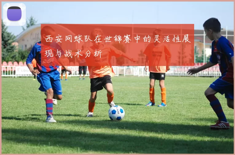西安网球队在世锦赛中的灵活性展现与战术分析