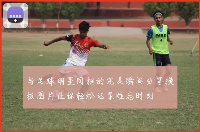 与足球明星同框的完美瞬间分享模板图片让你轻松记录难忘时刻