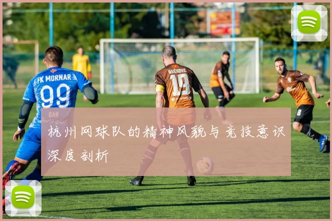 杭州网球队的精神风貌与竞技意识深度剖析