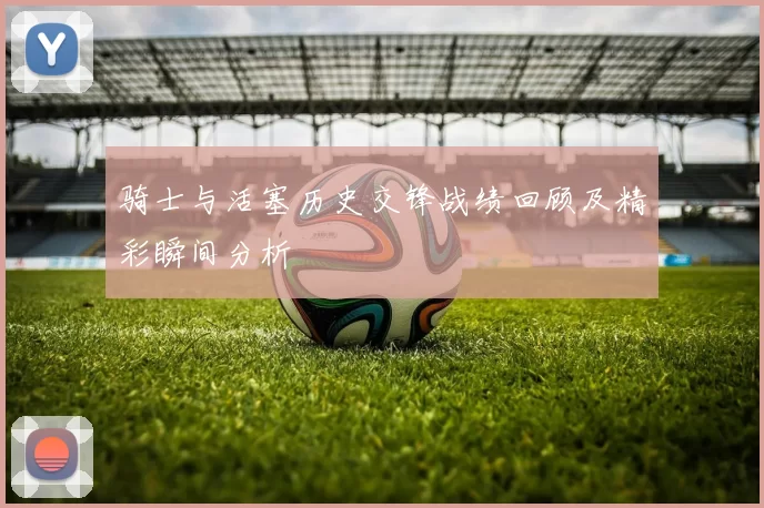 骑士与活塞历史交锋战绩回顾及精彩瞬间分析