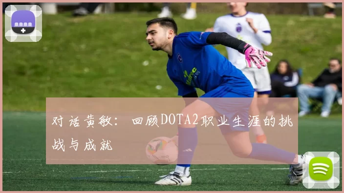 对话黄敏：回顾DOTA2职业生涯的挑战与成就