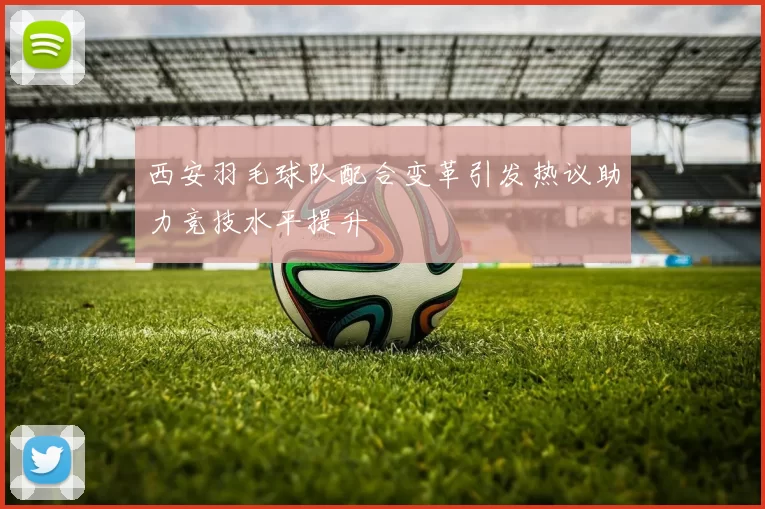 西安羽毛球队配合变革引发热议助力竞技水平提升