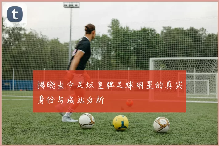 揭晓当今足坛皇牌足球明星的真实身份与成就分析