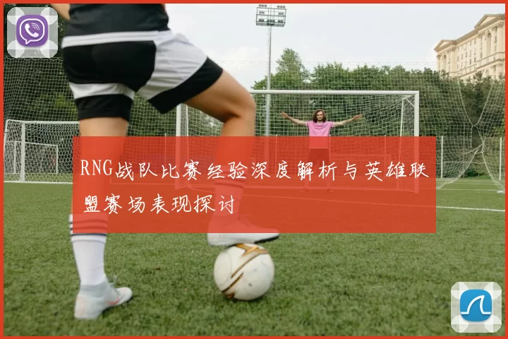 RNG战队比赛经验深度解析与英雄联盟赛场表现探讨