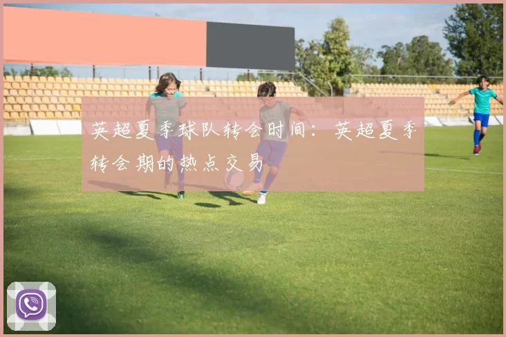 英超夏季球队转会时间：英超夏季转会期的热点交易
