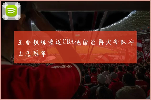 王非教练重返CBA他能否再次带队冲击总冠军