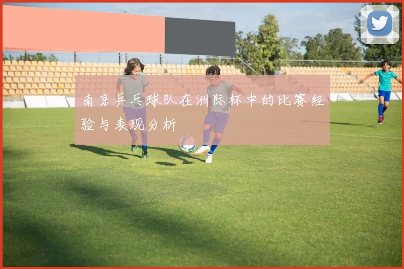 南京乒乓球队在洲际杯中的比赛经验与表现分析
