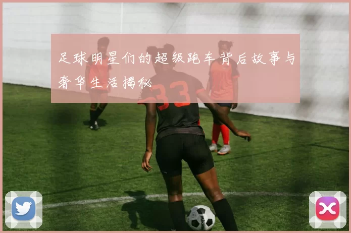 足球明星们的超级跑车背后故事与奢华生活揭秘