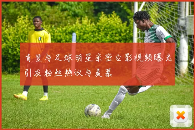 肯豆与足球明星亲密合影视频曝光引发粉丝热议与羡慕