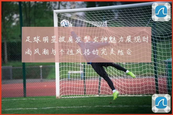 足球明星披肩发型女神魅力展现时尚风潮与个性风格的完美结合