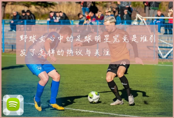 野球女心中的足球明星究竟是谁引发了怎样的热议与关注