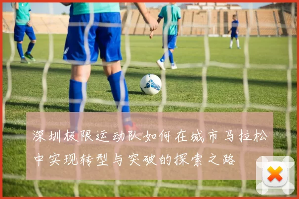 深圳极限运动队如何在城市马拉松中实现转型与突破的探索之路