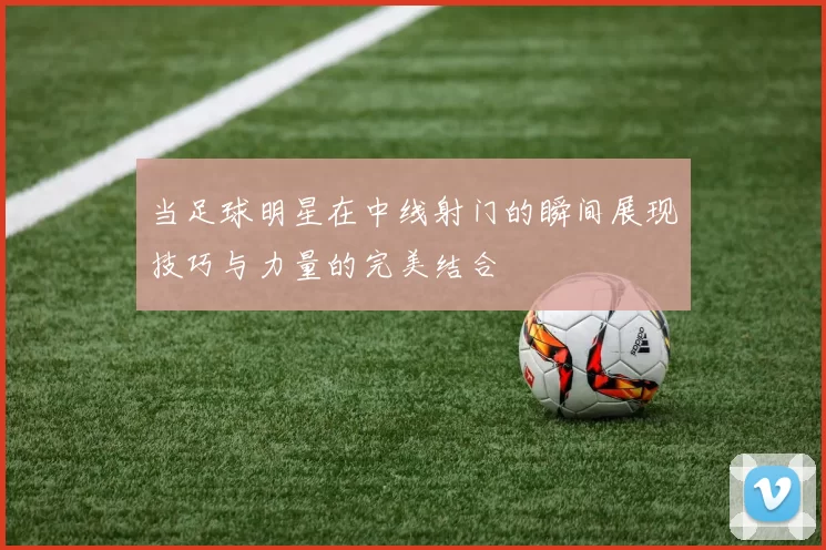 当足球明星在中线射门的瞬间展现技巧与力量的完美结合
