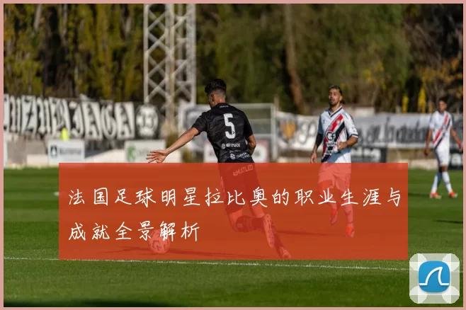 法国足球明星拉比奥的职业生涯与成就全景解析