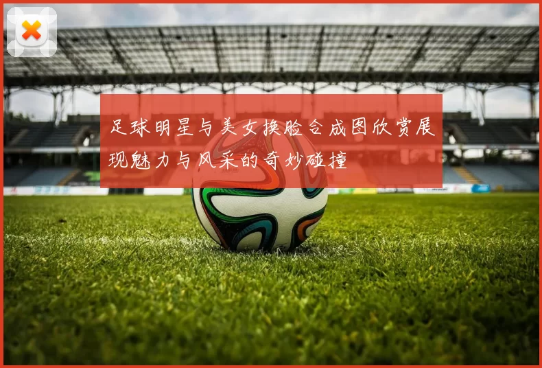 足球明星与美女换脸合成图欣赏展现魅力与风采的奇妙碰撞