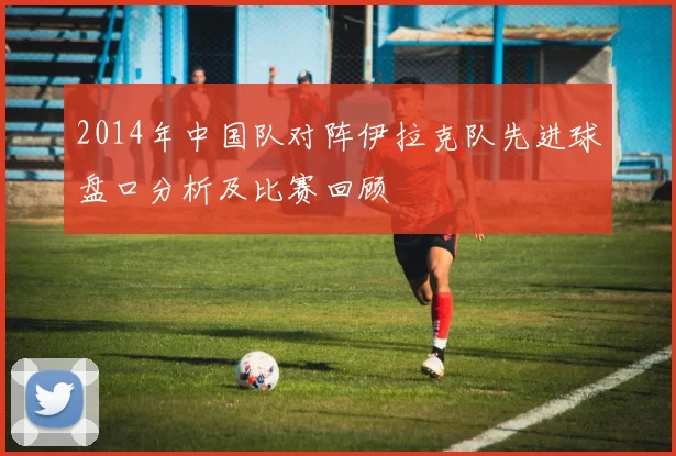 2014年中国队对阵伊拉克队先进球盘口分析及比赛回顾