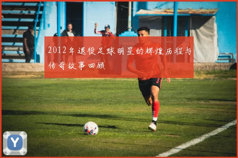 2012年退役足球明星的辉煌历程与传奇故事回顾